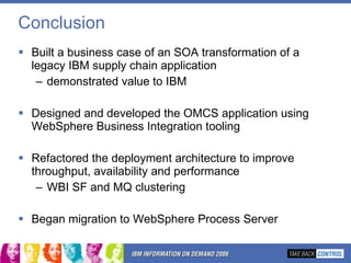 Conclusion Built a business case of an SOA transformation of a legacy IBM supply chain application demonstrated value to IBM Designed and developed the OMCS application using WebSphere Business Integration tooling Refactored the deployment architecture to improve throughput, availability and performance WBI SF and MQ clustering Began migration to WebSphere Process Server 