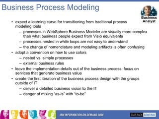 Business Process Modeling expect a learning curve for transitioning from traditional process  modeling tools processes in WebSphere Business Modeler are visually more complex than what business people expect from Visio equivalents processes nested in while loops are not easy to understand the change of nomenclature and modeling artifacts is often confusing adopt a convention on how to use colors  nested vs. simple processes external business rules leave the implementation details out of the business process, focus on services that generate business value create the first iteration of the business process design with the groups outside of IT  deliver a detailed business vision to the IT danger of mixing “as-is” with “to-be” Business Analyst 