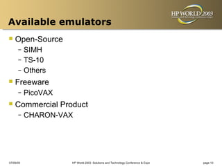 Available emulators
 Open-Source
      – SIMH
      – TS-10
      – Others

 Freeware
      –    PicoVAX
 Commercial Product
      –    CHARON-VAX




07/09/09             HP World 2003 Solutions and Technology Conference & Expo   page 10
 