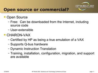 Open source or commercial?
 Open Source
      – Free: Can be downloaded from the Internet, including
        source code
      – User-extensible

 CHARON-VAX
      – Certified by HP as being a true emulation of a VAX
      – Supports Q-bus hardware
      – Dynamic Instruction Translation
      – Training, installation, configuration, migration, and support
        are available



07/09/09               HP World 2003 Solutions and Technology Conference & Expo   page 11
 