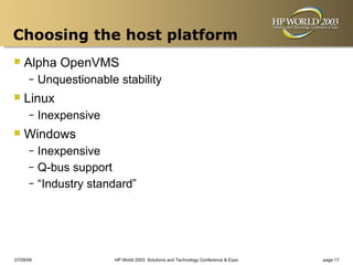 Choosing the host platform
 Alpha OpenVMS
      –    Unquestionable stability
 Linux
      –    Inexpensive
 Windows
      – Inexpensive
      – Q-bus support
      – “Industry standard”




07/09/09                 HP World 2003 Solutions and Technology Conference & Expo   page 17
 
