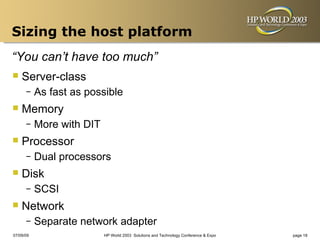Sizing the host platform
“You can’t have too much”
 Server-class
      –    As fast as possible
 Memory
      –    More with DIT
 Processor
      –    Dual processors
 Disk
      –    SCSI
 Network
      –    Separate network adapter
07/09/09                   HP World 2003 Solutions and Technology Conference & Expo   page 18
 