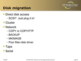 Disk migration
 Direct disk access
      –    SCSI? Just plug it in!
 Cluster
 Network
      – COPY or COPY/FTP
      – BACKUP
      – MKIMAGE
      – Poor Man disk driver

 Tape
 Serial
07/09/09                  HP World 2003 Solutions and Technology Conference & Expo   page 20
 