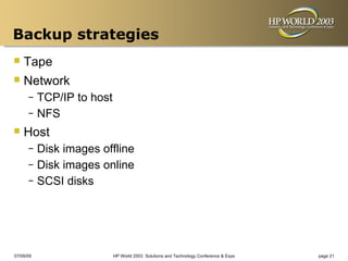 Backup strategies
 Tape
 Network
      – TCP/IP to host
      – NFS

 Host
      – Disk images offline
      – Disk images online
      – SCSI disks




07/09/09                 HP World 2003 Solutions and Technology Conference & Expo   page 21
 