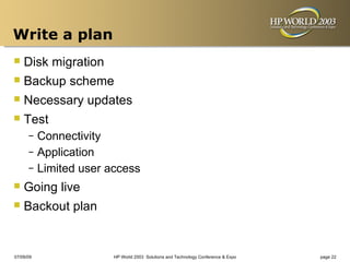Write a plan
 Disk migration
 Backup scheme
 Necessary updates
 Test
      – Connectivity
      – Application
      – Limited user access

 Going live
 Backout plan

07/09/09              HP World 2003 Solutions and Technology Conference & Expo   page 22
 