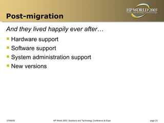 Post-migration
And they lived happily ever after…
 Hardware support
 Software support
 System administration support
 New versions




07/09/09         HP World 2003 Solutions and Technology Conference & Expo   page 23
 