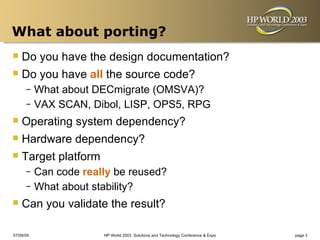 What about porting?
 Do you have the design documentation?
 Do you have all the source code?
      – What about DECmigrate (OMSVA)?
      – VAX SCAN, Dibol, LISP, OPS5, RPG

 Operating system dependency?
 Hardware dependency?
 Target platform
      – Can code really be reused?
      – What about stability?

 Can you validate the result?
07/09/09             HP World 2003 Solutions and Technology Conference & Expo   page 3
 