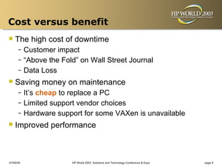 Cost versus benefit
 The high cost of downtime
      – Customer impact
      – “Above the Fold” on Wall Street Journal
      – Data Loss

 Saving money on maintenance
      – It’s cheap to replace a PC
      – Limited support vendor choices
      – Hardware support for some VAXen is unavailable

 Improved performance


07/09/09              HP World 2003 Solutions and Technology Conference & Expo   page 9
 
