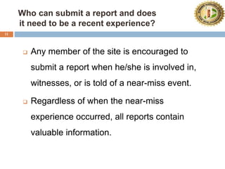 11
Who can submit a report and does
it need to be a recent experience?
 Any member of the site is encouraged to
submit a report when he/she is involved in,
witnesses, or is told of a near-miss event.
 Regardless of when the near-miss
experience occurred, all reports contain
valuable information.
 