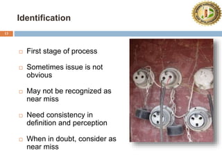 Identification
13
 First stage of process
 Sometimes issue is not
obvious
 May not be recognized as
near miss
 Need consistency in
definition and perception
 When in doubt, consider as
near miss
 