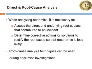 Direct & Root-Cause Analysis
15
• When analyzing near miss, it is necessary to:
 Assess the direct and underlying root causes
that contributed to an incident.
 Determine corrective actions or solutions to
rectify the root cause so that recurrence is less
likely.
• Root-cause analysis techniques can be used
during near-miss investigations.
 
