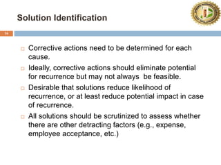 Solution Identification
16
 Corrective actions need to be determined for each
cause.
 Ideally, corrective actions should eliminate potential
for recurrence but may not always be feasible.
 Desirable that solutions reduce likelihood of
recurrence, or at least reduce potential impact in case
of recurrence.
 All solutions should be scrutinized to assess whether
there are other detracting factors (e.g., expense,
employee acceptance, etc.)
 