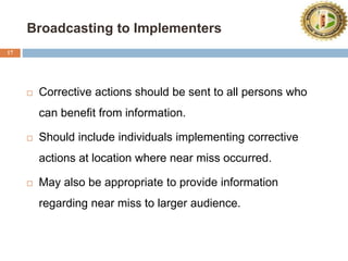 Broadcasting to Implementers
17
 Corrective actions should be sent to all persons who
can benefit from information.
 Should include individuals implementing corrective
actions at location where near miss occurred.
 May also be appropriate to provide information
regarding near miss to larger audience.
 