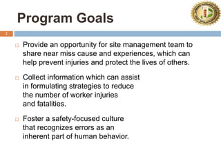 2
Program Goals
 Provide an opportunity for site management team to
share near miss cause and experiences, which can
help prevent injuries and protect the lives of others.
 Collect information which can assist
in formulating strategies to reduce
the number of worker injuries
and fatalities.
 Foster a safety-focused culture
that recognizes errors as an
inherent part of human behavior.
 
