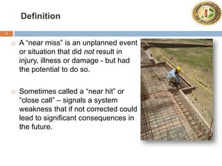 Definition
4
 A “near miss” is an unplanned event
or situation that did not result in
injury, illness or damage - but had
the potential to do so.
 Sometimes called a “near hit” or
“close call” – signals a system
weakness that if not corrected could
lead to significant consequences in
the future.
 