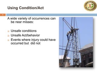 Using Condition/Act
6
A wide variety of occurrences can
be near misses:
 Unsafe conditions
 Unsafe Act/behavior
 Events where injury could have
occurred but did not
 