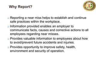 9
Why Report?
 Reporting a near miss helps to establish and continue
safe practices within the workplace.
 Information provided enables an employer to
communicate facts, causes and corrective actions to all
employees regarding near misses.
 Provides valuable information to employees about how
to avoid/prevent future accidents and injuries.
 Provides opportunity to improve safety, health,
environment and security of operation.
 