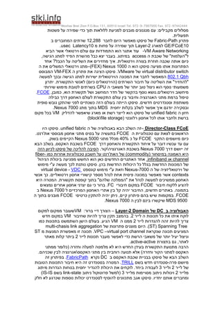 Moshav Bnei Zion P.O.Box 151, 60910 Israel Tel. 972-9-7907000 Fax. 972-97442444
‫פשטות‬ ‫על‬ ‫שמירה‬ ‫כדי‬ ‫תוך‬ ‫ללולאות‬ ‫למניעת‬ ‫מובנים‬ ‫מנגנונים‬ ‫עם‬ :‫מקבילים‬ ‫מסלולים‬
.‫תפעולית‬
‫פתרון‬
Fabric-Path
‫לחבר‬ ‫היום‬ ‫מאפשר‬ ‫סיסקו‬ ‫של‬
12,288
‫ב‬ ‫המחוברים‬ ‫שרתים‬
10
GE/FCoE
‫למארג‬
Layer-2
‫מ‬ ‫פחות‬ ‫על‬ ‫שמירה‬ ‫תוך‬
10
usec Latency
.
-VM Aware Networking
‫הביא‬ ‫אשר‬ ‫וירטואלי‬ ‫עולם‬ ‫עם‬ ‫התמודדות‬ ‫הוא‬ ‫אתגר‬ ‫עוד‬
‫ה‬ ‫שכבת‬ ‫של‬ "‫ל"העלמות‬
access
.‫במיתוג‬
‫ל‬ ‫הפיזי‬ ‫מהשרת‬ ‫כבל‬ ‫יצא‬ ‫בעבר‬
‫מתג‬
‫הגישה‬
,
.‫וירטואלית‬ ‫בצורה‬ ‫חוזרת‬ ‫שכבה‬ ‫אותה‬ ‫כיום‬
‫אחד‬ ?‫הכבל‬ ‫על‬ ‫השליטה‬ ‫את‬ ‫מחזירים‬ ‫איך‬
‫ה‬ ‫הוא‬ ‫סיסקו‬ ‫מציעה‬ ‫אותו‬ ‫הפתרונות‬
Nexus 1000
(
FEX
)
–
‫ה‬ ‫את‬ ‫המשלים‬ ‫וירטואלי‬ ‫מתג‬
virtual distributor switch
‫של‬
VMware
.
‫ה‬ ‫פתרון‬ ‫את‬ ‫הציגה‬ ‫סיסקו‬
VM-FEX
‫המבוסס‬
Qbh
802.1
‫למעשה‬ ‫ובכך‬ ‫הגישה‬ ‫למתג‬ ‫ישירות‬ ‫הוירטואלית‬ ‫המכונה‬ ‫את‬ ‫לחבר‬ ‫המאפשר‬
‫(הו‬ ‫השרתים‬ ‫חיבור‬ ‫על‬ ‫השליטה‬ ‫את‬ "‫"להחזיר‬
‫י‬
‫יתרון‬ .‫התקשורת‬ ‫לאנשי‬ )‫כיום‬ ‫רטואלים‬
‫ה‬ ‫משאבי‬ ‫של‬ ‫יותר‬ ‫טוב‬ ‫ניצול‬ ‫הוא‬ ‫נוסף‬ ‫משמעותי‬
CPU
‫שירותי‬ ‫מימוש‬ ‫לטובת‬ ‫בשרתים‬
.‫וירטואלים‬ ‫מיחשוב‬
,‫כמובן‬ ,‫הוא‬ ‫תקשורת‬ ‫ושל‬ ‫המחשב‬ ‫חדר‬ ‫של‬ ‫בהקשר‬ ‫נוסף‬ ‫נושא‬
FCOE
.
‫כבילה‬ ‫דרך‬ ‫האחסון‬ ‫לעולם‬ ‫התקשורת‬ ‫עולם‬ ‫בין‬ ‫וחיבור‬ ‫האגרגציה‬ ‫מתגי‬ ‫ברמת‬ ‫טיפול‬
.‫חדשים‬ ‫וסטנדרטים‬ ‫משותפת‬
‫כשנ‬ ‫הזה‬ ‫בעולם‬ ‫הייתה‬ ‫סיסקו‬
‫סופית‬ ‫גובש‬ ‫שהתקן‬ ‫לפני‬ ‫תיים‬
‫יחסית‬ ‫בקלות‬ ‫לשלב‬ ‫אפשר‬ ‫איך‬ ‫יודגם‬ ‫ובסקירה‬
MDS
‫בתוך‬
‫מתג‬
Nexus 7000
.
‫ה‬ ‫חזון‬
unified fabric
‫סיסקו‬ ‫של‬
‫להדליק‬ ‫שיאפשר‬ ‫מארג‬ ‫או‬ ‫רשת‬ ‫לייצר‬ ‫הוא‬
VM
‫מקום‬ ‫בכל‬
( ‫רלוונטי‬ ‫אחסון‬ ‫לכל‬ ‫אותו‬ ‫ולחבר‬ ‫ברשת‬
blockfile storage
)
Class FCoE
-
Director
–
‫זה‬
‫ה‬ ‫של‬ ‫באבולוציה‬ ‫הבא‬ ‫השלב‬
unified fabric
.
‫היו‬ ‫סיסקו‬
‫ה‬ ‫טכנולוגיית‬ ‫עם‬ ‫לצאת‬ ‫הראשונים‬
FCOE
‫בתעשיה‬
‫את'רנט‬ ‫מבוססי‬ ‫אחסון‬ ‫מתגי‬ ‫בסיס‬ ‫על‬
.
‫התקני‬ ‫מיושמים‬ ‫כיום‬
FCOE
‫כ‬ ‫על‬
40%
‫מתגי‬ ‫מכלל‬
Nexus 5000
.‫בשוק‬ ‫הקיימים‬
‫דרך‬ ‫והאחסון‬ ‫התקשורת‬ ‫איחוד‬ ‫על‬ ‫דובר‬ ‫עכשיו‬ ‫עד‬ ‫עם‬
FCOE
‫הבא‬ ‫בשלב‬ ,‫האקסס‬ ‫בשכבת‬
‫דרך‬ ‫ייושם‬ ‫זה‬
Nexus 7000
‫האגרגציה‬ ‫בשכבת‬

.‫קור‬
‫הזה‬ ‫לכיוון‬ ‫סיסקו‬ ‫של‬ ‫להליכה‬ ‫הסיבה‬
( ‫במיסחור‬ ‫האמונה‬ ‫היא‬
y
odit
m
com
‫כמו‬ ‫אחרות‬ ‫טכנולוגיות‬ ‫חשבון‬ ‫על‬ ‫האת'רנט‬ ‫של‬ )
-
fiber
channel
‫או‬
infiniband
.
‫הניהול‬ ‫ביכולת‬ ‫מפגיעה‬ ‫החשש‬ ‫הוא‬ ‫כאן‬ ‫החדשים‬ ‫האתגרים‬ ‫אחד‬
‫החדשות‬ ‫המכונות‬ ‫של‬
‫בהן‬ ‫החדשות‬ ‫היכולות‬ ‫כל‬ ‫בגלל‬
.
‫מימוש‬ ‫ע"י‬ ‫מעשה‬ ‫לכך‬ ‫נותנת‬ ‫סיסקו‬
‫ה‬ ‫של‬ ‫וירטואליזציה‬ ‫של‬
7000
-
Nexus
‫קונספט‬ ‫מימוש‬ ‫ע"י‬ ‫וזאת‬
VDC
-
virtual device
contexts
.‫וירטואליים‬ ‫אחסון‬ ‫קישורי‬ ‫מספר‬ ‫לנהל‬ ‫אחת‬ ‫פיסית‬ ‫במכונה‬ ‫מאפשר‬ ‫אשר‬
‫אנשי‬ ‫כך‬
.‫תקשורת‬ ‫קופסת‬ ‫בתוך‬ "‫שלהם‬ ‫"הממלכה‬ ‫את‬ ‫לנהל‬ ‫למעשה‬ ‫ממשיכים‬ ‫האחסון‬
‫היא‬ ‫המטרה‬
‫חיבור‬ ‫ללקוח‬ ‫להציע‬
FCOE
‫חיבורי‬ ‫במקום‬
FC
‫נמצאים‬ ‫אחרים‬ ‫אחסון‬ ‫יצרני‬ ‫גם‬ ‫כי‬ ‫ברור‬ .
‫קל‬ ‫יהיה‬ ‫החיבור‬ ,‫חדשים‬ ‫באתרים‬ .‫בתמונה‬
‫ל‬ ‫המרכזיים‬ ‫האחסון‬ ‫אתרי‬ ‫בין‬
Nexus 7000
‫ב‬
FCOE
‫במקומות‬ .
‫כרטיסי‬ ‫להתקין‬ ‫יהיה‬ ‫ניתן‬ ,‫קיים‬ ‫פיתרון‬ ‫בהם‬ ‫שיש‬
FCOE
‫ה‬ ‫בתוך‬ ‫מובנים‬
MDS 9500
‫שי‬
‫ה‬ ‫לבין‬ ‫בינם‬ ‫קשרו‬
Nexus 7000
.
‫ב‬ ‫האבולוציה‬
DC
‫של‬
2 Domain
-
Layer
–
:‫ברור‬ ‫דיי‬ ‫הצורך‬
VM
‫למקום‬ ‫ממקום‬ ‫שעובר‬
‫לייר‬ ‫ה‬ ‫תכונות‬ ‫כל‬ ‫את‬ ‫איתו‬ ‫לוקח‬
2
‫שחיבור‬ ‫להיות‬ ‫צריך‬ ‫תקין‬ ‫בהמצב‬ .
VM
‫חדש‬ ‫במקום‬
‫לייר‬ ‫להגדרות‬ ‫זהה‬ ‫להיות‬ ‫צריך‬
2
‫ה‬ ‫ממנו‬
VM
.‫הגיע‬
‫כמו‬ ‫בתכונות‬ ‫השתמשנו‬ ‫הישן‬ ‫בעולם‬
Spanning Tree
(
ST
‫של‬ ‫פתרונות‬ ‫מוצגים‬ ‫היום‬ .)
multi-chasis link aggregation
‫שנקראת‬ ‫תכונה‬ ‫המציעים‬
VPC –virtual port channel
.
‫מ‬ ‫המנעות‬ ‫מאפשרת‬ ‫זו‬ ‫תכונה‬
ST
‫לייר‬ ‫תכונות‬ ‫מעבר‬ ‫לאפשר‬ ‫כדי‬ ‫הרשת‬ ‫משאבי‬ ‫של‬ ‫יותר‬ ‫יעיל‬ ‫וניצול‬
2
‫מאתר‬ ‫קלות‬ ‫ביתר‬
‫בתצורת‬ ‫גם‬ ,‫לאתר‬
active-active
.
‫ממתגי‬ ‫(כלומר‬ ‫וחזרה‬ ‫למעלה‬ ‫מלמטה‬ ‫לא‬ ‫היא‬ ‫החדש‬ ‫בעידן‬ ‫התקשורת‬ ‫מתנועת‬ ‫הרבה‬
‫האקסס‬ ‫מתגי‬ ‫בין‬ ‫רוחבית‬ ‫תנועה‬ ‫אלא‬ )‫וחזרה‬ ‫הקור‬ ‫למתגי‬ ‫האקסס‬

.‫שכניהם‬ ‫לבין‬ ‫אגרגציה‬
‫הש‬
‫ב‬ ‫האקסס‬ ‫שכבת‬ ‫בבניית‬ ‫סיסקו‬ ‫של‬ ‫הבא‬ ‫לב‬
DC
‫נקרא‬
FabricPath
.
‫זה‬ ‫בפיתרון‬
‫מיושם‬
‫פרה‬
-
‫בשם‬ ‫חדש‬ ‫סטנדרט‬
TRILL
.
‫המטרה‬
‫זה‬ ‫בסטנדרט‬
‫הטובות‬ ‫התכונות‬ ‫חיבור‬ ‫היא‬
‫לייר‬ ‫של‬
2
‫ולייר‬
3
‫לעבודה‬
‫ביחד‬
‫מיתוג‬ ‫הגדרות‬ ‫בנוחות‬ ‫יחסית‬ ‫להגדיר‬ ‫היכולת‬ ‫את‬ ‫לוקחים‬ .
‫מלייר‬
2
‫ניתוב‬ ‫ויכולות‬
‫מסויימות‬
‫מלייר‬
3
‫ניתוב‬ ‫פרוטוקול‬ ‫(למשל‬
link-state
‫בשם‬
IS
-
IS
)
.‫יחדיו‬ ‫אותם‬ ‫ומחברים‬
‫חלק‬ ‫לא‬ ‫שכרגע‬ ‫נוספות‬ ‫יכולות‬ ‫לסטנדרט‬ ‫להוסיף‬ ‫מתכוונים‬ ‫אגב‬ ‫סיסקו‬
 