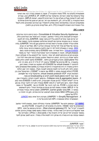 Moshav Bnei Zion P.O.Box 151, 60910 Israel Tel. 972-9-7907000 Fax. 972-97442444
‫משמעותית‬
‫עד‬ ‫(לעתים‬
75%
‫התעבורה‬ ‫מנפח‬
2
)
.
‫השינוי‬ ‫את‬ ‫רבה‬ ‫במידה‬ ‫תואמת‬ ‫זו‬ ‫מגמה‬
( ‫יעודיות‬ ‫מרשתות‬ :‫השירות‬ ‫ספקי‬ ‫של‬ ‫ברשתות‬ ‫שחל‬
VOIP
,
IP
,
LAYER-2
)‫וכו‬
‫עוברים‬ ,
‫רשתות‬ ,‫(לדוגמא‬ ‫השירותים‬ ‫כל‬ ‫את‬ ‫מעלים‬ ‫שעליהן‬ ‫לרשתות‬ ‫לאט‬ ‫לאט‬
MPLS
.)
‫החשיבה‬
‫והארכיטקטורה‬
‫ב‬
DC
‫היא‬ ‫גם‬ ‫להשתנות‬ ,‫לכן‬ ,‫צריכה‬
.
‫שהולכים‬ ‫שירותים‬ ‫מגוון‬ ‫יש‬ ‫כאן‬ ‫גם‬
‫אחת‬ ‫בפלטפורמה‬ ‫צורך‬ ‫ויש‬ ‫ומסתעפים‬
‫לטפל‬ ‫ותדע‬ ‫המתהווים‬ ‫הצרכים‬ ‫עם‬ ‫להתמודד‬ ‫שתדע‬
( ‫לתקשורת‬ ‫השונים‬ ‫הסטנדרטים‬ ‫בכל‬
FC
)‫הלאה‬ ‫וכן‬ ‫סינכרון‬ ‫אפליקציות‬ ,‫וידאו‬ ,
.
‫ה‬ ‫פישוט‬
DC
:
1
.
Consolidate & Virtualize Security Appliances
–
‫שירותים‬ ‫הרבה‬ ‫קיימים‬ ‫כיום‬
.‫הללו‬ ‫השירותים‬ ‫את‬ ‫לאחד‬ ‫היא‬ ‫המטרה‬ .‫המחשב‬ ‫בחדרי‬ ‫מידע‬ ‫לאבטחת‬ ‫הקשורים‬
‫י‬
.‫שאסי‬ ‫בתוך‬ ‫בליידים‬ ‫להתקין‬ ‫בוחרים‬ ‫אשר‬ ‫יצרנים‬ ‫ש‬
JUNIPER
‫לנקוט‬ ‫לא‬ ‫בחרו‬
‫בשאס‬ ‫מדובר‬ ‫שאומנם‬ ‫שהתלוננו‬ ‫לקוחות‬ ‫עם‬ ‫שיחות‬ ‫בעקבות‬ ‫גם‬ ‫זו‬ ‫בשיטה‬
,‫אחד‬ ‫י‬
.‫גדול‬ ‫לא‬ ‫כאן‬ ‫והחיסכון‬ ‫נפרדת‬ ‫כיישות‬ ‫ומנהול‬ ‫מתנהג‬ ‫הבלייד‬ ‫אולם‬
JUNIPER
‫בחרו‬
‫ל‬ ‫המידע‬ ‫אבטחת‬ ‫שירותי‬ ‫לכל‬ ‫אחד‬ ‫אפליינס‬ ‫של‬ ‫בגישה‬
DC
‫נקרא‬ ‫זה‬ ‫אפליינס‬ .
SRX
.
.‫בלבד‬ ‫עיבוד‬ ‫כרטיסי‬ ‫בהוספת‬ ‫הלקוח‬ ‫דרישת‬ ‫לפי‬ ‫לגדול‬ ‫מסוגלת‬ ‫זו‬ ‫מכונה‬
2
.
Chassis
-
Virtual
–
‫מסדרת‬ ‫החל‬
‫מתגי‬
EX4200
‫בשם‬ ‫תכונה‬ ‫במתגים‬ ‫קיימת‬
virtual-chassis
‫אופטי‬ ‫חיבור‬ ‫מאפשרת‬ ‫זו‬ ‫תכונה‬ .

‫ייעודי‬ ‫ג'וניפרי‬ ‫כבל‬
‫בין‬
‫מספר‬
,‫הכבל‬ ‫מגבלות‬ ‫פי‬ ‫על‬ ‫להתבצע‬ ‫יכול‬ ‫החיבור‬ .‫אחד‬ ‫לוגי‬ ‫למתג‬ ‫והפיכתם‬ ‫פיסיים‬ ‫מתגים‬
,‫דבר‬ ‫לכל‬ ‫אחד‬ ‫מתג‬ ‫כמו‬ ‫ומנוהל‬ ‫מתנהג‬ ‫הוירטואלי‬ ‫המתג‬ .‫ביניינים‬ ‫בין‬ ‫אפילו‬ ‫כלומר‬
‫כולל‬
back-plane
.‫הלאה‬ ‫וכן‬ ‫מעבדים‬ ‫סינכרון‬ ,
EX4500
–
‫מסוגו‬ ‫החזק‬ ‫למתג‬ ‫נחשב‬
‫בתעשייה‬
‫עד‬ .
48
‫של‬ ‫פורטים‬
10GbE
‫לייר‬ ‫וביצועי‬
2
‫ולייר‬
3
‫יודע‬ ‫זה‬ ‫מתג‬ .‫זהים‬
‫ל‬ ‫להתחבר‬
virtual chassis
‫של‬
EX4200
.‫דופן‬ ‫יוצאת‬ ‫חומרה‬ ‫או‬ ‫השקעה‬ ‫ללא‬
‫בין‬ ‫נעשית‬ ‫הרוחבית‬ ‫שהתעבורה‬ ‫היא‬ ‫זו‬ ‫בתצורה‬ ‫היתרון‬
line-cards
‫בתוך‬ ‫שנמצאים‬
.‫מעליו‬ ‫לשכבה‬ ‫מהמתג‬ ‫לצאת‬ ‫צריכה‬ ‫לא‬ ‫ולכן‬ ‫הלוגי‬ ‫המתג‬
‫יכולות‬ ‫ישנן‬ ‫הזה‬ ‫בשאסי‬
FCOE
‫ה‬ ‫במתגי‬ ‫מובנות‬ ‫(יכולות‬
4500
‫ה‬ ‫יציאות‬ ‫עם‬
10GbE3
)
.
‫בין‬ ‫שרץ‬ ‫הפרוטוקול‬
‫נקרא‬ ‫המכונות‬
VCP
–
virtual chassis protocol
‫של‬ ‫קנייני‬ ‫פרוטוקול‬ ,
Juniper
‫לדמות‬ ‫נועד‬ ‫אשר‬
back-plane
‫או‬ ‫לופים‬ ‫ולמנוע‬
broadcasting
‫אי‬
‫ן‬
-
.‫סופי‬
3
.
Collapse core & aggregation layers
–
‫שכן‬ ‫התעבורה‬ ,‫הקודם‬ ‫לסעיף‬ ‫בהמשך‬
‫ה‬ ‫למתג‬ ‫תגיע‬ ,)‫האגרגציה‬ ‫שכבת‬ ‫(לכיוון‬ "‫למעלה‬ ‫"לעלות‬ ‫צריכה‬
EX8200
‫יבצע‬ ‫והוא‬
‫כ‬ ‫לחבר‬ ‫ניתן‬ ‫כיום‬ .‫דומה‬ ‫פעולה‬
4
‫מתגי‬
8200
‫גם‬ ‫לחבר‬ ‫יהיה‬ ‫ניתן‬ ‫ובעתיד‬
8
‫כאן‬ ‫גם‬ .
‫ב‬ ‫תמיכה‬ ‫קיימת‬
FCOE
.
‫של‬ ‫חיבור‬ ‫לגבי‬ ‫מה‬
VLAN
‫שני‬ ‫בין‬
DC
‫נעשה‬ ‫זה‬ ?‫שונים‬
‫ידי‬ ‫על‬
MPLS
.
‫הגודל‬ ‫מבחינת‬ ‫מיוחדים‬ ‫לצרכים‬ ‫נוספת‬ ‫אופציה‬
–
‫להשתמש‬ ‫ניתן‬
‫ה‬ ‫במתגי‬
MX
‫(מתגי‬
carrier grade
.)
JUNIPER
‫סטנדרט‬ ‫בעתיד‬ ‫כנראה‬ ‫תאמץ‬
‫בשם‬ ‫חדש‬
MAC-VPN
‫ב‬ ‫יתחרה‬ ‫זה‬ ‫תקן‬ .‫אחרות‬ ‫יצרניות‬ ‫לשימוש‬ ‫אותו‬ ‫ותפתח‬
OTV
.‫סיסקו‬ ‫של‬
4
.
Simplify Management
-
‫ל‬
R
JUNIPE
‫בשם‬ ‫אחת‬ ‫ניהול‬ ‫מערכת‬
JUNOS
‫אוטומציה‬ ‫יכולות‬ ‫המאפשרת‬
‫ו‬
API
'‫ג‬ ‫צד‬ ‫של‬ ‫לשירותים‬
.
BRIC
QFA
–
‫של‬ ‫חדש‬ ‫קונספט‬
JUNIPER
‫שהוכרז‬
‫מחשב‬ ‫לחדרי‬ ‫מתאים‬ .‫השנה‬ ‫בתחילת‬
‫מתגי‬ ‫על‬ ‫המבוססים‬
10GbE
.
‫לתעבורת‬ ‫רק‬ ‫לא‬ ‫מתאים‬ ‫זה‬ ‫פיתרון‬
FCOE
‫גם‬ ‫אלא‬
‫של‬ "‫"נקייה‬ ‫לתעבורה‬
FC
(
fiber-channel gateway
.)
‫מתגי‬ ‫על‬ ‫מבוסס‬ ‫הפיתרון‬
QFX
‫מרכזי‬ ‫מארג‬ ‫דרך‬ ‫ביניהם‬ ‫מתקשרים‬ ‫אשר‬
‫מחדש‬ ‫והורכב‬ ‫שפורק‬ ‫שאסי‬ ‫נמצא‬ ‫המארג‬ ‫במרכז‬ .
‫במספר‬
‫ה‬ ‫של‬ ‫חיצונית‬ ‫אריזה‬ ‫תוך‬ ‫יחודיים‬ ‫פטנטים‬
line-cards
‫ה‬ ,
CPUs
‫של‬ ‫המטריצה‬ ,
‫השאסי‬
‫בנפרד‬ ‫אליה‬ ‫לפנות‬ ‫יהיה‬ ‫שניתן‬ ‫כזו‬ ‫בצורה‬ ‫היא‬ ‫גם‬ ‫נבנתה‬
‫לחבר‬ ‫שניתן‬ ‫למצב‬ ‫הגיעו‬ .
2
:‫מקור‬
JUNIPER
3
‫ממתגי‬ ‫המורכבת‬ ‫שלמה‬ ‫אקסס‬ ‫שכבת‬ ‫לי‬ ‫יש‬ ‫אם‬ ,‫כלומר‬
4211
‫של‬ ‫לפורטים‬ ‫המתוכננים‬
10GbE
‫אליהם‬ ‫לחבר‬ ‫צריך‬ ‫אני‬ ,
4511
‫יכולות‬ ‫לקבל‬ ‫כדי‬
FCOE
.
 