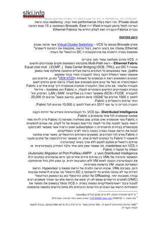 Moshav Bnei Zion P.O.Box 151, 60910 Israel Tel. 972-9-7907000 Fax. 972-97442444
Private cloud
‫בעלת‬ ‫רשת‬ ‫זוהי‬ .
performance
,‫גבוה‬ ‫מאד‬
resiliency
‫ורשת‬ ‫גבוה‬
‫תעבורת‬ ‫בהמון‬ ‫לטפל‬ ‫הצריכה‬
Eest <-> West
.
Brocade
‫ב‬ ‫השתמשה‬
15
‫ניסיונה‬ ‫שנות‬
‫בבניית‬
Fabrics
‫של‬ ‫החדש‬ ‫לעולם‬ ‫זאת‬ ‫והעבירה‬
Ethernet Fabrics
.
‫פתרונות‬ ‫היצע‬
‫פתרון‬
Brocade
‫על‬ ‫מבוסס‬
VCS
–
Virtual Cluster Switching
‫שכבת‬ ‫מהווה‬ ‫אשר‬
Ethernet
‫ליישומים‬ ‫הזמינות‬ ‫את‬ ‫ממקסמת‬ ,‫הרשת‬ ‫ניצול‬ ,‫הרשת‬ ‫ביצועי‬ ‫את‬ ‫שמעלה‬
4
‫ה‬ ‫ארכיטקטורת‬ ‫את‬ ‫דרסטית‬ ‫בצורה‬ ‫ומפשטת‬
DC
.‫העתיד‬ ‫של‬ ‫הוירטואלי‬
‫ה‬
VCS
‫מש‬ ‫מורכב‬
:‫עיקריים‬ ‫תווך‬ ‫עמודי‬ ‫לושה‬
Ethernet Fabric
–
‫רשת‬
Multi-Path
‫חדשים‬ ‫וסטנדרטים‬ ‫תקנים‬ ‫המממשת‬ ‫מתקדמת‬
‫ל‬ ‫שנוצרו‬
DC
‫כגון‬
TRILL
,
Data Center Bridging) DCB
,)
ECMP
(
Equal cost muti
paths
‫ובאופן‬ ‫שווה‬ ‫מחולקת‬ ‫והתנועה‬ ‫פעילים‬ ‫ברשת‬ ‫הנתיבים‬ ‫כל‬ ‫באמצעותם‬ ‫אשר‬ ,)
‫כאשר‬ ‫אוטומטי‬
.‫וממומש‬ ‫נבחר‬ ‫תמיד‬ ‫לתעבורה‬ ‫ביותר‬ ‫הקצר‬ ‫המסלול‬
‫ה‬ ‫משפחת‬ ‫על‬ ‫מבוססים‬ ‫זו‬ ‫רשת‬ ‫המממשים‬ ‫המתגים‬
VDX 6720
5
‫כגון‬ ‫אירועים‬ ,‫כן‬ ‫כמו‬
‫מ‬ ‫אינם‬ ‫קווים‬ ‫של‬ ‫כשל‬ ‫או‬ ‫הסרה‬/‫הוספה‬
‫לשום‬ ‫גורמים‬ ‫ואינם‬ ‫ברשת‬ ‫פעולה‬ ‫שום‬ ‫שבשים‬
‫ב‬ ‫אחרים‬ ‫קווים‬ ‫דרך‬ ‫אוטומטית‬ ‫מנותבת‬ ‫התעבורה‬ ,‫נופל‬ ‫נתיב‬ ‫אם‬ .‫מלעצור‬ ‫תעבורה‬
Fabric
.
‫ה‬ ,‫למעלה‬ ‫והמוזכרים‬ ‫החדשים‬ ‫הסטנדרטים‬ ‫בעזרת‬
Fabric
‫הוא‬
lossless
–
‫אידיאלי‬
‫לתעבורת‬
FCOE
‫ו‬
iSCSI
‫אפליקציות‬ ‫בין‬ ‫המרה‬ ‫ומאפשר‬
SAN
‫ו‬
LAN
‫יכול‬ ‫הפיתרון‬ .
‫ב‬ ‫לתמוך‬
1000
‫של‬ ‫פורטים‬
10GbE
‫פשוט‬ ‫בחישוב‬ .‫הראשון‬ ‫מיומו‬
6
‫לכ‬ ‫מגיעים‬
20,000
‫ב‬ ‫וירטואליים‬ ‫שרתים‬ ‫ויותר‬
Fabric
.
‫סוף‬ ‫עד‬ ‫כי‬ ‫הכריזה‬ ‫החברה‬
2011
‫ב‬ ‫לתמוך‬ ‫תוכל‬ ‫היא‬
10,000
‫לכל‬ ‫פורטים‬
Fabric
.!
Distributed Intelligence
–
‫עם‬
VCS
‫י‬ ‫של‬ ‫והמידע‬ ‫הקונפיגורציות‬ ‫כל‬ ,
‫הקצה‬ ‫חידות‬
‫ב‬ ‫מהמתגים‬ ‫אחד‬ ‫לכל‬ ‫אוטומטית‬ ‫מופצות‬
Fabric
.
‫ה‬
Fabric
‫(ה‬ ‫מסוימת‬ ‫טופולוגיה‬ ‫שום‬ ‫מכתיב‬ ‫ואינו‬ ‫אוטומטית‬ ‫נוצר‬
Fabric
‫מאד‬ ‫להיות‬ ‫צריך‬
‫לחופשיות‬ ‫שגורם‬ ‫מה‬ ,)‫לקוח‬ ‫כל‬ ‫של‬ ‫השונות‬ ‫בדרישות‬ ‫לעמוד‬ ‫כדי‬ ‫שלו‬ ‫למבנה‬ ‫בקשר‬ ‫דינאמי‬
‫ה‬ ‫פרופורציית‬ ‫בבחירת‬ ‫מקסימאלית‬
over subscription
‫לארכיטקט‬ ‫מאפשר‬ ‫אשר‬ ‫הרצויה‬
.‫האפליקציות‬ ‫לצרכי‬ ‫ביותר‬ ‫הטובה‬ ‫בצורה‬ ‫שעונה‬ ‫הרשת‬ ‫את‬ ‫לבנות‬
‫ה‬
Fabric
‫מתחבר‬ ‫שרת‬ ‫כאשר‬ .‫הוירטואליים‬ ‫והשרתים‬ ‫ממשקים‬ ,‫המרכיבים‬ ‫לכל‬ ‫מודע‬
‫ל‬ ‫לראשונה‬
Fabric
‫ומעבר‬ ‫מתגים‬ ‫של‬ ‫הוספה‬/‫הורדה‬ ‫מאפשר‬ ‫זה‬ ,‫אותו‬ ‫לומדים‬ ‫המתגים‬ ‫כל‬
.‫קונפיגורציה‬ ‫בשינוי‬ ‫צורך‬ ‫ללא‬ ‫למקום‬ ‫ממקום‬ ‫וירטואליים‬ ‫שרתים‬
‫ה‬
VCS
‫הוא‬
masterless
‫או‬ ‫בקונפיגורציות‬ ‫המחזיק‬ ‫בלבד‬ ‫אחד‬ ‫מתג‬ ‫שאין‬ ‫שאומר‬ ‫מה‬ ,
‫ה‬ ‫תפעול‬ ‫על‬ ‫השולט‬
Fabric
.
Distributed Intelligence
‫ב‬ ‫תומך‬
AMPP
(
Automatic Migration of Port Profiles
)
‫של‬ ‫מיגרציה‬ ‫המאפשר‬
VMs
‫יכילו‬ ‫במתגים‬ ‫שהפורטים‬ ‫וידוא‬ ‫תוך‬ ‫אחרים‬ ‫פיזיים‬ ‫שרתים‬ ‫בין‬
‫לאותו‬ ‫הנכונה‬ ‫הקונפיגורציה‬ ‫את‬
VM
‫מהתחזוקה‬ ‫גדול‬ ‫חלק‬ ‫נמנע‬ ‫כך‬ .‫ידנית‬ ‫התערבות‬ ‫ללא‬
‫תנועות‬ ‫המאפיינת‬
VM
.‫מסורתיות‬ ‫ברשתות‬
‫בסביבת‬ ,‫היום‬
VMs
‫ה‬ ‫שכבת‬ ,
‫ב‬ ‫נמצאת‬ ‫הרשת‬ ‫של‬ ‫הלוגית‬ ‫גישה‬
Hypervisor
‫הרשת‬ .
‫ב‬ ‫להשתתף‬ ‫כדי‬ ‫מחדש‬ ‫נבנתה‬ ‫לא‬ ‫עוד‬ ‫הפיזית‬
DC
‫וסביבות‬ ‫לרשתות‬ ‫שהביא‬ ‫מה‬ ‫וירטואלי‬
.‫יותר‬ ‫מסובכות‬ ‫עבודה‬
Offloading
‫הווירטואלי‬ ‫הממשק‬ ‫גם‬ ‫כמו‬ ‫הוירטואלי‬ ‫המתג‬ ‫של‬
(
VNIC
‫משאב‬ ‫ישחרר‬ ‫גם‬ ‫אלא‬ ‫הרשת‬ ‫את‬ ‫יפשט‬ ‫רק‬ ‫לא‬ ‫עצמם‬ ‫הרישתיים‬ ‫למתגים‬ )
‫רבים‬ ‫ים‬
‫ה‬ .‫בשרת‬ ‫נוספות‬ ‫אפליקציות‬/‫יישומים‬ ‫עיבוד‬ ‫לטובת‬
VCS
‫את‬ ‫ומשפר‬ ‫אלו‬ ‫בנושאים‬ ‫מטפל‬
‫מהמצאות‬ ‫כתוצאה‬ ‫נדרשים‬ ‫פחות‬ ‫ולא‬ ‫הניגרמים‬ ‫והדינמיות‬ ‫השינויים‬ ‫עם‬ ‫הרשת‬ ‫התמודדות‬
4
‫הרשת‬ ‫כל‬
( ‫פעילים‬ ‫שאינם‬ ‫קווים‬ ‫ללא‬ ,‫ומגובה‬ ‫אקטיבית‬
standby
)
5
‫ה‬ ,‫המארג‬ ‫מתג‬
VDX6720
‫באתר‬ ‫הוזכר‬
CTO EDGE
‫כפתרו‬
‫ן‬
‫לארגונים‬ ‫ביותר‬ ‫החשוב‬
‫בשנת‬
2010
6
0111
‫לכ‬ ‫לדוגמא‬ ‫המתורגמים‬ ‫פורטים‬
-
511
‫כ‬ ‫שרת‬ ‫כל‬ ‫על‬ ‫כאשר‬ ‫שרתים‬
21
‫עד‬
41
VMs
‫לתוצאה‬ ‫מגיעים‬ .‫בממוצע‬
.‫לה‬ ‫ומעבר‬ ‫למעלה‬
 