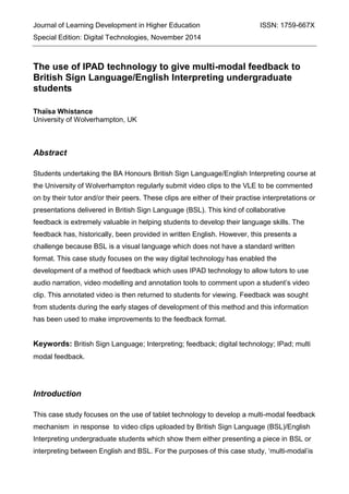 Journal of Learning Development in Higher Education ISSN: 1759-667X
Special Edition: Digital Technologies, November 2014
The use of IPAD technology to give multi-modal feedback to
British Sign Language/English Interpreting undergraduate
students
Thaïsa Whistance
University of Wolverhampton, UK
Abstract
Students undertaking the BA Honours British Sign Language/English Interpreting course at
the University of Wolverhampton regularly submit video clips to the VLE to be commented
on by their tutor and/or their peers. These clips are either of their practise interpretations or
presentations delivered in British Sign Language (BSL). This kind of collaborative
feedback is extremely valuable in helping students to develop their language skills. The
feedback has, historically, been provided in written English. However, this presents a
challenge because BSL is a visual language which does not have a standard written
format. This case study focuses on the way digital technology has enabled the
development of a method of feedback which uses IPAD technology to allow tutors to use
audio narration, video modelling and annotation tools to comment upon a student’s video
clip. This annotated video is then returned to students for viewing. Feedback was sought
from students during the early stages of development of this method and this information
has been used to make improvements to the feedback format.
Keywords: British Sign Language; Interpreting; feedback; digital technology; IPad; multi
modal feedback.
Introduction
This case study focuses on the use of tablet technology to develop a multi-modal feedback
mechanism in response to video clips uploaded by British Sign Language (BSL)/English
Interpreting undergraduate students which show them either presenting a piece in BSL or
interpreting between English and BSL. For the purposes of this case study, ‘multi-modal’is
 