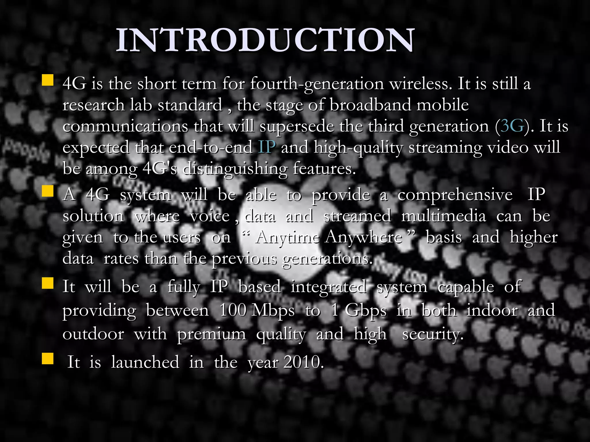 INTRODUCTIONINTRODUCTION
 4G is the short term for fourth-generation wireless. It is still a4G is the short term for fourth-generation wireless. It is still a
research lab standard , the stage of broadband mobileresearch lab standard , the stage of broadband mobile
communications that will supersede the third generation (communications that will supersede the third generation (3G3G). It is). It is
expected that end-to-endexpected that end-to-end IPIP and high-quality streaming video willand high-quality streaming video will
be among 4G's distinguishing features.be among 4G's distinguishing features.
 A 4G system will be able to provide a comprehensive IPA 4G system will be able to provide a comprehensive IP
solution where voice , data and streamed multimedia can besolution where voice , data and streamed multimedia can be
given to the users on “ Anytime Anywhere ” basis and highergiven to the users on “ Anytime Anywhere ” basis and higher
data rates than the previous generations.data rates than the previous generations.
 It will be a fully IP based integrated system capable ofIt will be a fully IP based integrated system capable of
providing between 100 Mbps to 1 Gbps in both indoor andproviding between 100 Mbps to 1 Gbps in both indoor and
outdoor with premium quality and high security.outdoor with premium quality and high security.
 It is launched in the year 2010.It is launched in the year 2010.
 