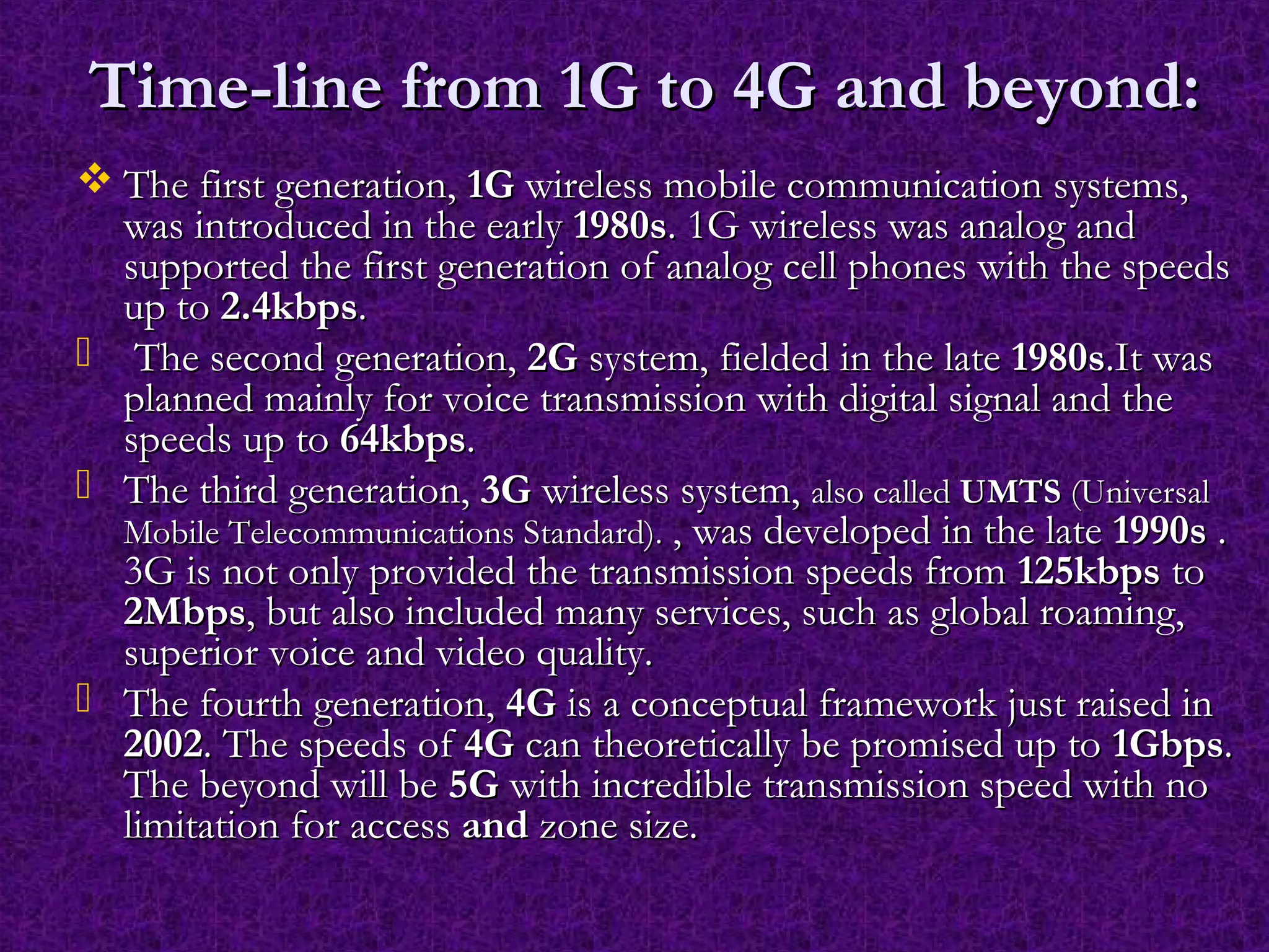 Time-line from 1G to 4G and beyond:Time-line from 1G to 4G and beyond:
 The first generation,The first generation, 1G1G wireless mobile communication systems,wireless mobile communication systems,
was introduced in the earlywas introduced in the early 1980s1980s. 1G wireless was analog and. 1G wireless was analog and
supported the first generation of analog cell phones with the speedssupported the first generation of analog cell phones with the speeds
up toup to 2.4kbps2.4kbps..
 The second generation,The second generation, 2G2G system, fielded in the latesystem, fielded in the late 1980s1980s.It was.It was
planned mainly for voice transmission with digital signal and theplanned mainly for voice transmission with digital signal and the
speeds up tospeeds up to 64kbps64kbps..
 The third generation,The third generation, 3G3G wireless system,wireless system, also calledalso called UMTSUMTS (Universal(Universal
Mobile Telecommunications Standard).Mobile Telecommunications Standard). , was developed in the late, was developed in the late 1990s1990s ..
3G is not only provided the transmission speeds from3G is not only provided the transmission speeds from 125kbps125kbps toto
2Mbps2Mbps, but also included many services, such as global roaming,, but also included many services, such as global roaming,
superior voice and video quality.superior voice and video quality.
 The fourth generation,The fourth generation, 4G4G is a conceptual framework just raised inis a conceptual framework just raised in
20022002. The speeds of. The speeds of 4G4G can theoretically be promised up tocan theoretically be promised up to 1Gbps1Gbps..
The beyond will beThe beyond will be 5G5G with incredible transmission speed with nowith incredible transmission speed with no
limitation for accesslimitation for access andand zone size.zone size.
 