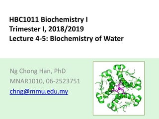 HBC1011 Biochemistry I
Trimester I, 2018/2019
Lecture 4-5: Biochemistry of Water
Ng Chong Han, PhD
MNAR1010, 06-2523751
chng@mmu.edu.my
 