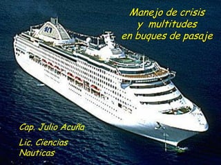 Manejo de crisis
y multitudes
en buques de pasaje
Cap. Julio Acuña
Lic. Ciencias
Nauticas
 