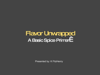 Flavor Unwrapped A Basic Spice Primer    Presented by: K FitzHenry 