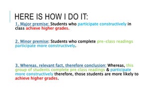 HERE IS HOW I DO IT:
1. Major premise: Students who participate constructively in
class achieve higher grades.
2. Minor premise: Students who complete pre-class readings
participate more constructively.
3. Whereas, relevant fact, therefore conclusion: Whereas, this
group of students complete pre class readings & participate
more constructively therefore, those students are more likely to
achieve higher grades.
 
