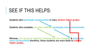 SEE IF THIS HELPS:
Students who participate constructively in class achieve higher grades.
Students who complete pre-class readings participate more constructively.
Whereas, this group of students complete pre class readings & participate
more constructively therefore, those students are more likely to achieve
higher grades.
 