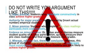 DO NOT WRITE YOU ARGUMENT
LIKE THIS!!!!!1. Major premise: Students who participate constructively in
class achieve higher grades.
Authority for major premise: As evidenced by [insert actual
number] empirical studies.
2. Minor premise: Students who complete pre-class readings
participate more constructively.
Evidence on minor premise: Dr. Abbas and Dr. Hazzaa measure
student quality of in class participation, quizzes measure their
pre-class readings, and final exam measure their grades.
3. Whereas, relevant fact, therefore conclusion: Whereas, this
group of students complete pre class readings & participate
more constructively therefore, those students are more likely to
achieve higher grades.
 