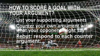 HOW TO SCORE A GOAL WITH
YOUR ARGUMENT?
List your supporting arguments
Counter your own argument with
what your opponent might say
Rebut: respond to each counter
argument.
 
