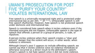 UMANI’S PROSECUTION FOR POST
FIVE “PURIFY YOUR COUNTRY”
VIOLATES INTERNATIONAL LAW
Free speech is a universally recognized right and is protected under
international law as per (Art. ** of ****). Unfavorable speech is still
free speech (Authority). However, hate speech is not protected speech
under domestic and international law.
Speech is considered hate speech when it incites violence even if the
intended outcome did not happen. Unfavorable speech is the type of
speech that offends a person or a group of persons, is rude, or
repulsive.
A person incites violence when their speech creates a “clear and
present” danger that the violent will occur, in other words: when
violence is imminent.
Although Umani’s post 5 appears to include offending speech, we
cannot say that it incites violence since no violence immediate or
otherwise occurred as a direct result to the defendant’s speech.
Umani’s speech is not hate speech since it did not incite violence.
 