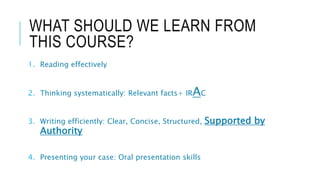 WHAT SHOULD WE LEARN FROM
THIS COURSE?
1. Reading effectively​
2. Thinking systematically: Relevant facts+ IRAC​
3. Writing efficiently: Clear, Concise, Structured, Supported by
Authority
4. Presenting your case: Oral presentation skills
 