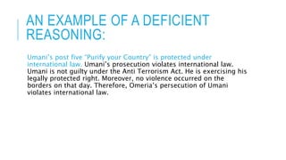 AN EXAMPLE OF A DEFICIENT
REASONING:
Umani’s post five “Purify your Country” is protected under
international law. Umani’s prosecution violates international law.
Umani is not guilty under the Anti Terrorism Act. He is exercising his
legally protected right. Moreover, no violence occurred on the
borders on that day. Therefore, Omeria’s persecution of Umani
violates international law.
 