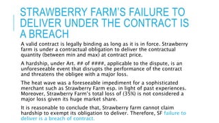 STRAWBERRY FARM’S FAILURE TO
DELIVER UNDER THE CONTRACT IS
A BREACH
A valid contract is legally binding as long as it is in force. Strawberry
farm is under a contractual obligation to deliver the contractual
quantity (between min and max) at contract price.
A hardship, under Art. ## of ####, applicable to the dispute, is an
unforeseeable event that disrupts the performance of the contract
and threatens the obligee with a major loss.
The heat wave was a foreseeable impediment for a sophisticated
merchant such as Strawberry Farm esp. in light of past experiences.
Moreover, Strawberry Farm’s total loss of (35%) is not considered a
major loss given its huge market share.
It is reasonable to conclude that, Strawberry farm cannot claim
hardship to exempt its obligation to deliver. Therefore, SF failure to
deliver is a breach of contract.
 