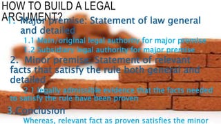 HOW TO BUILD A LEGAL
ARGUMENT?1. Major premise: Statement of law general
and detailed
1.1 Main/original legal authority for major premise
1.2 Subsidiary legal authority for major premise
2. Minor premise: Statement of relevant
facts that satisfy the rule both general and
detailed
2.1 legally admissible evidence that the facts needed
to satisfy the rule have been proven
3.Conclusion
Whereas, relevant fact as proven satisfies the minor
 