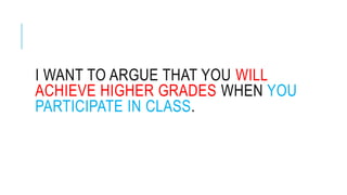 I WANT TO ARGUE THAT YOU WILL
ACHIEVE HIGHER GRADES WHEN YOU
PARTICIPATE IN CLASS.
 