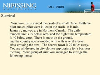 Survival     You have just survived the crash of a small plane.  Both the pilot and co-pilot were killed in the crash.  It is mid-January , and you are in Northern Canada.  The daily temperature is 25 below zero, and the night time temperature is 40 below zero.  There is snow on the ground,  and the countryside is wooded with with several creeks criss-crossing the area.  The nearest town is 20 miles away.  You are all dressed in city clothes appropriate for a business meeting.  Your group of survivors managed to salvage the following items: 