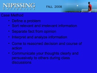 Case Method Define a problem Sort relevant and irrelevant information Separate fact from opinion Interpret and analyze information Come to reasoned decision and course of action Communicate your thoughts clearly and persuasively to others during class discussions 