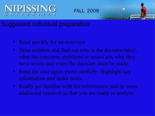 Suggested individual preparation Read quickly for an overview Skim exhibits and find out who is the decision taker, what the concerns, problems or issues are, why they have arisen and when the decision must be made. Read the case again more carefully. Highlight key information and make notes. Really get familiar with the information and do some additional research so that you are ready to analyze 