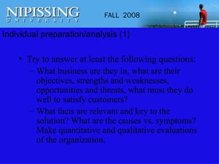Individual preparation/analysis (1) Try to answer at least the following questions: What business are they in, what are their objectives, strengths and weaknesses, opportunities and threats, what must they do well to satisfy customers? What facts are relevant and key to the solution? What are the causes vs. symptoms? Make quantitative and qualitative evaluations of the organization. 