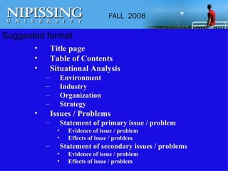 Suggested format Title page Table of Contents Situational Analysis Environment Industry Organization Strategy Issues / Problems Statement of primary issue / problem Evidence of issue / problem Effects of issue / problem Statement of secondary issues / problems Evidence of issue / problem Effects of issue / problem 