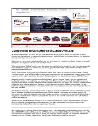 GM RESPONDS TO CONSUMER 'INFORMATION OVERLOAD'
DETROIT (PRNewswire) - DETROIT, Aug. 11, 2003 - As General Motors began to revamp GM BuyPower, its online
shopping and buying service, the company first asked consumers what information, functions and services they want when
they prepare to buy a new car or truck.
GM discovered that consumers were looking for a new way to complete their transactions, and used this input to completely
redesign the GM BuyPower web site, which recently launched.
"When we introduced GM BuyPower five years ago, consumers used the Internet to collect as much information as possible
themselves before buying a new vehicle," said Jack Bowen, general director of GM Customer Network, GM's customer
relationship management group.
"Today, consumers tell us they're actually overwhelmed with the sheer volume of available information, which is creating
'information fatigue.' While people still want access to good information, they also want a seamless transition from an online
experience to their experience with our GM dealers. That's exactly what they get with the new release of GM BuyPower."
GM asked Zentropy Partners to help with its customer research, and then to create the site's new look, navigation and
functionality by acting as the lead design and systems integrator. This research overwhelmingly showed that consumers
especially appreciate the concept of the GM BuyPower manager. GM requires that dealers who participate in GM BuyPower
meet a strict set of customer satisfaction standards, including appointing a certified GM BuyPower manager. The GM
BuyPower manager receives extensive training about what online consumers expect when they make the transition from the
web site to the dealer.
"GM BuyPower is actually a communications service, as opposed to merely an information service," said Leo Drew, general
director of strategy, integration and operations with GM Customer Network. "The new site is a complete revision, and
incorporates many dealership suggestions along with the input we received from extensive consumer testing. Everything is
reorganized so that information is easier for people to find and use. It's also easier to communicate with a GM BuyPower
manager at a dealership."
"People perceive the GM BuyPower manager to be an added customer service. They like the idea that there is a specific
person to contact at the dealership who understands where they are in the shopping and buying process and can
seamlessly integrate their offline and online experiences," Drew said.
Now in its fifth year of existence, GM BuyPower delivered about 1 million sales leads to GM dealers and helped them sell
about 200,000 GM vehicles in 2002, according to GM data. Consumers rated the GM BuyPower.com Web site more useful
than other manufacturers' sites in the 2002 J.D. Power and Associates New Autoshopper.com Study(SM). The web site
averages more than 1.5 million visits and more than 3.5 million dealer inventory searches per month.
 