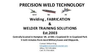 PRECISION WELD TECHNOLOGY
Welding , FABRICATION
&
WELDER TRAINING SOLUTIONS
Est.2003
Centrally located in Hampton VA. at 506 c Copeland Dr in Copeland Park
5 to15 minutes from most Military bases and Shipyards.
Contact: William King.
bking@precisionweld.hrcoxmail.com
Office: 757-570-4054
Cell: 757-754-4054
Land Sea Air
 