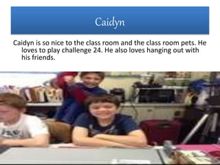 Caidyn
Caidyn is so nice to the class room and the class room pets. He
loves to play challenge 24. He also loves hanging out with
his friends.
 