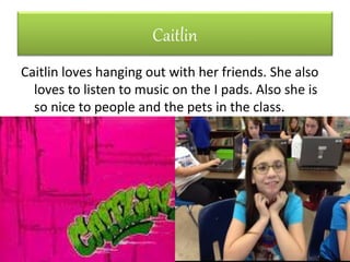 Caitlin
Caitlin loves hanging out with her friends. She also
loves to listen to music on the I pads. Also she is
so nice to people and the pets in the class.
 