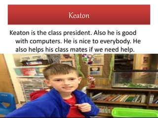 Keaton
Keaton is the class president. Also he is good
with computers. He is nice to everybody. He
also helps his class mates if we need help.
 